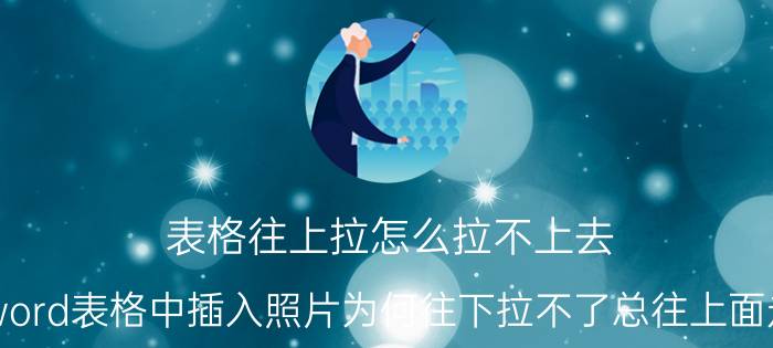 表格往上拉怎么拉不上去 word表格中插入照片为何往下拉不了总往上面走？